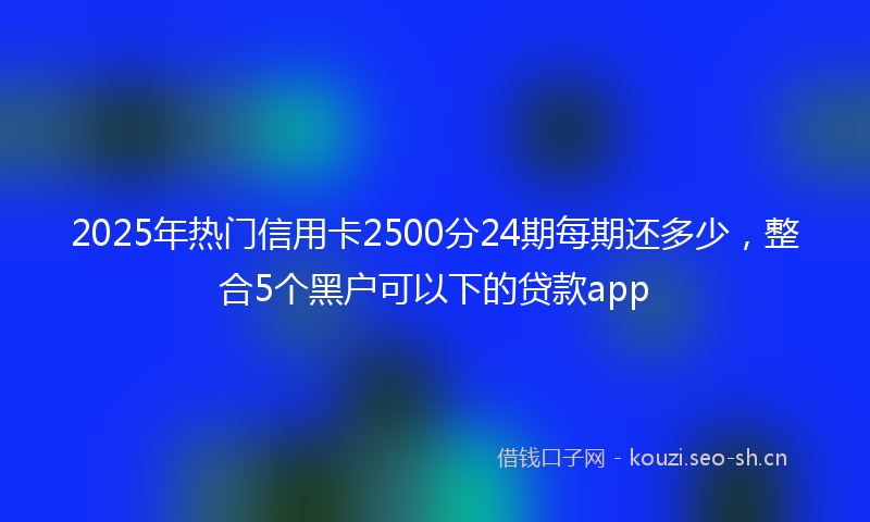 2025年热门信用卡2500分24期每期还多少，整合5个黑户可以下的贷款app