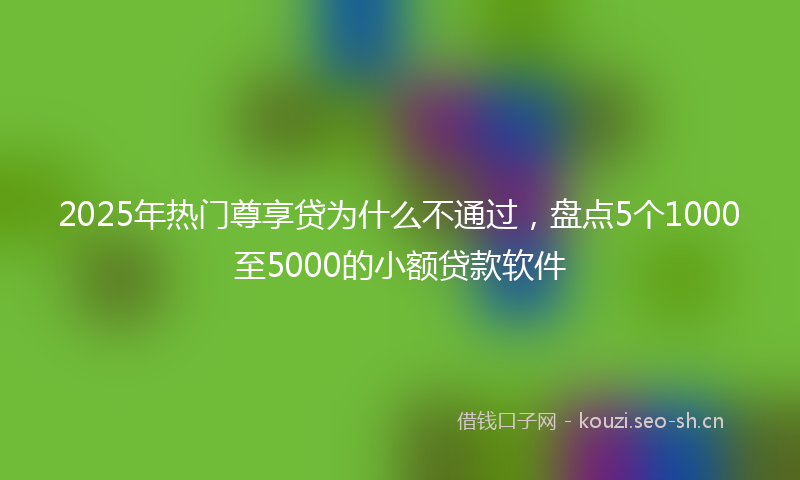 2025年热门尊享贷为什么不通过，盘点5个1000至5000的小额贷款软件