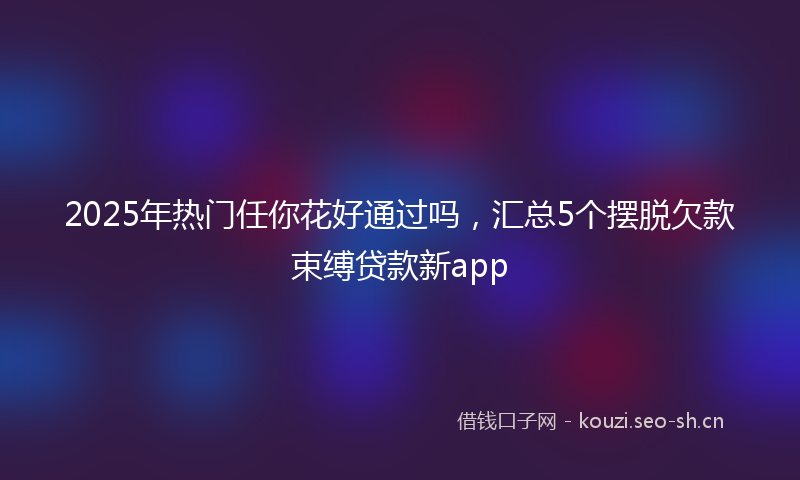 2025年热门任你花好通过吗，汇总5个摆脱欠款束缚贷款新app