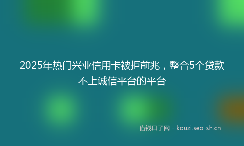 2025年热门兴业信用卡被拒前兆，整合5个贷款不上诚信平台的平台