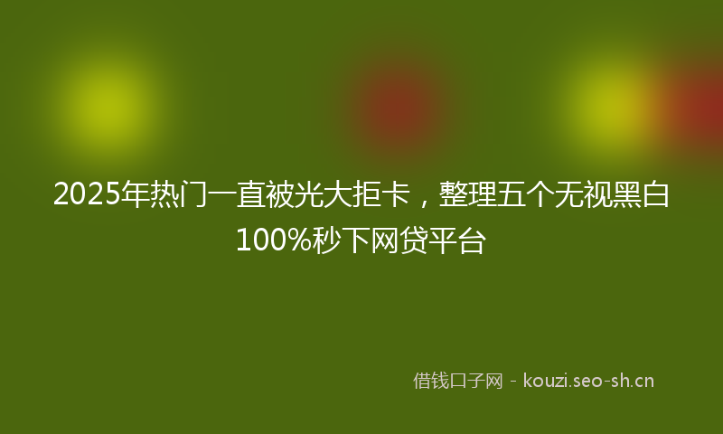 2025年热门一直被光大拒卡，整理五个无视黑白100%秒下网贷平台