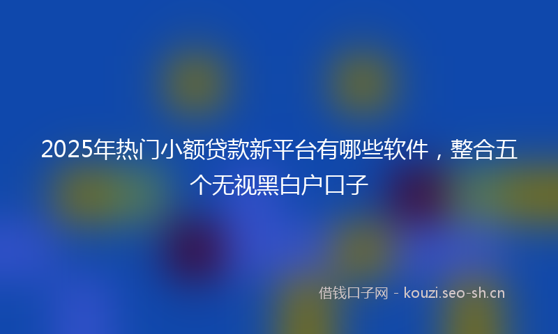 2025年热门小额贷款新平台有哪些软件,整合五个无视黑白户口子