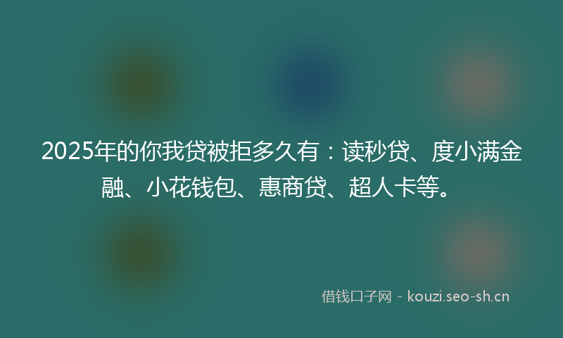 2025年的你我贷被拒多久有：读秒贷、度小满金融、小花钱包、惠商贷、超人卡等。