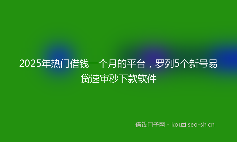 2025年热门借钱一个月的平台，罗列5个新号易贷速审秒下款软件