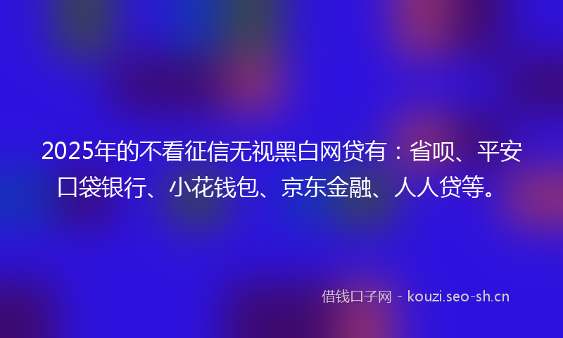 2025年的不看征信无视黑白网贷有：省呗、平安口袋银行、小花钱包、京东金融、人人贷等。