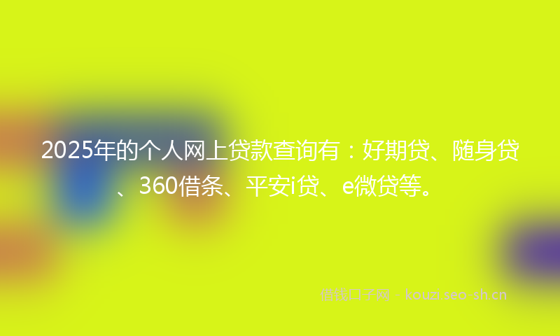 2025年的个人网上贷款查询有：好期贷、随身贷、360借条、平安i贷、e微贷等。