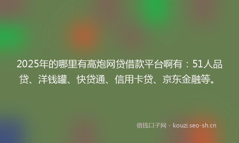 2025年的哪里有高炮网贷借款平台啊有：51人品贷、洋钱罐、快贷通、信用卡贷、京东金融等。