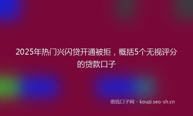 2025年热门兴闪贷开通被拒，概括5个无视评分的贷款口子