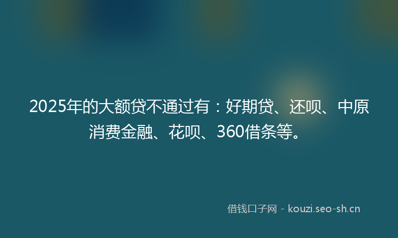 2025年的大额贷不通过有：好期贷、还呗、中原消费金融、花呗、360借条等。