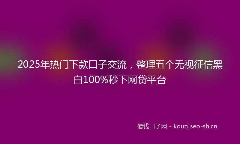 2025年热门下款口子交流，整理五个无视征信黑白100%秒下网贷平台