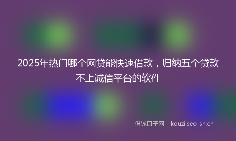 2025年热门哪个网贷能快速借款，归纳五个贷款不上诚信平台的软件