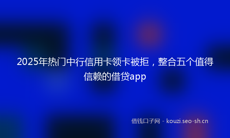 2025年热门中行信用卡领卡被拒，整合五个值得信赖的借贷app