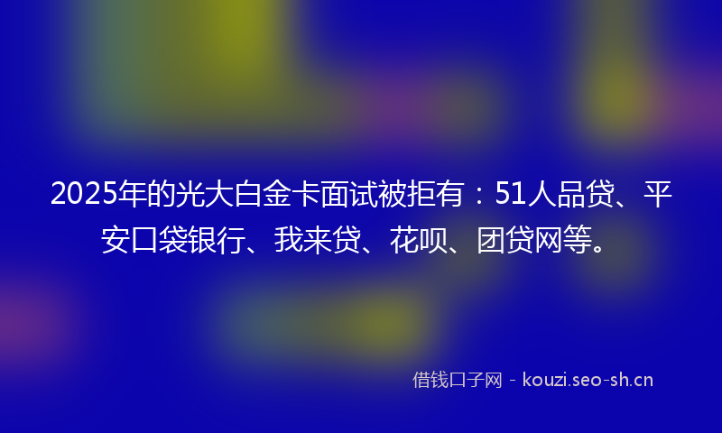 2025年的光大白金卡面试被拒有：51人品贷、平安口袋银行、我来贷、花呗、团贷网等。