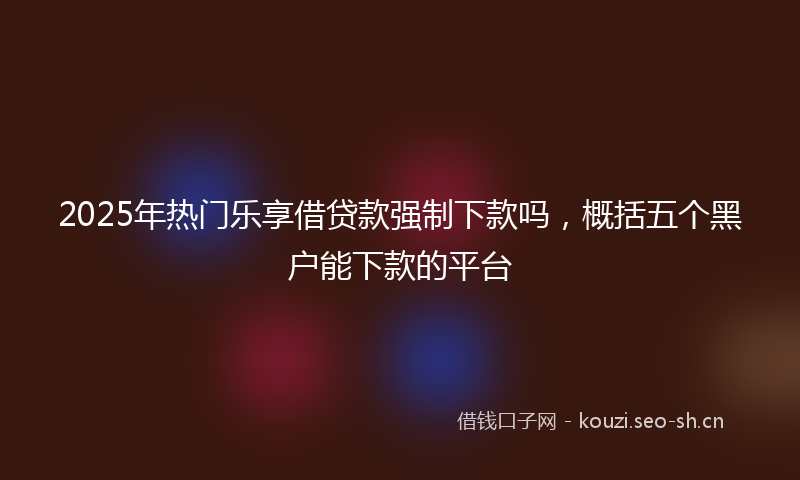 2025年热门乐享借贷款强制下款吗，概括五个黑户能下款的平台