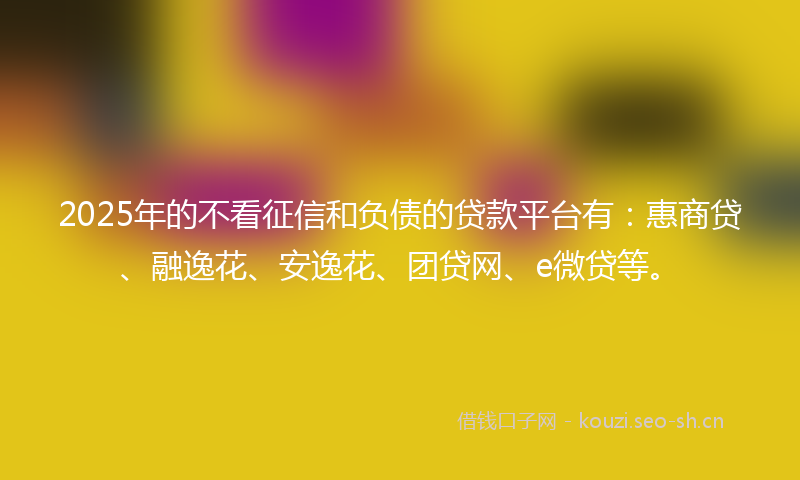 2025年的不看征信和负债的贷款平台有：惠商贷、融逸花、安逸花、团贷网、e微贷等。