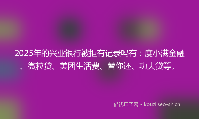 2025年的兴业银行被拒有记录吗有：度小满金融、微粒贷、美团生活费、替你还、功夫贷等。