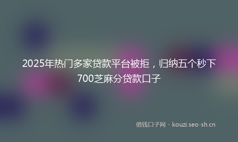 2025年热门多家贷款平台被拒，归纳五个秒下700芝麻分贷款口子