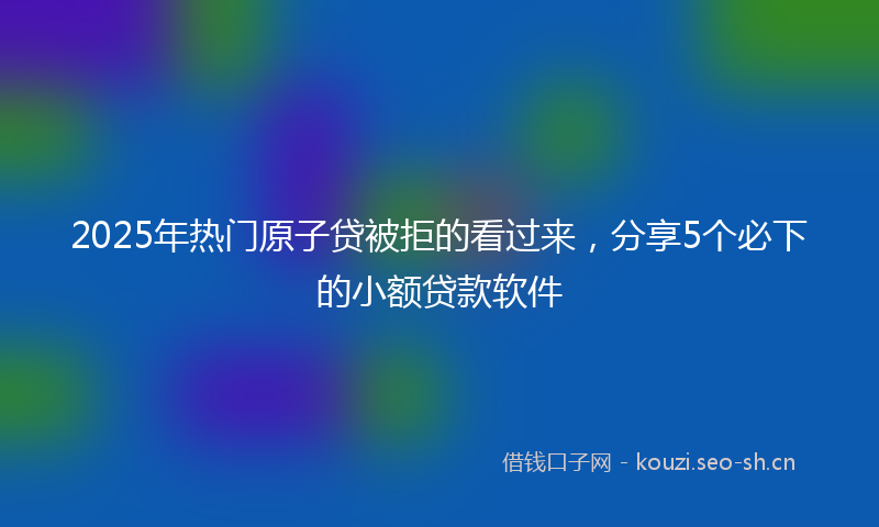 2025年热门原子贷被拒的看过来，分享5个必下的小额贷款软件