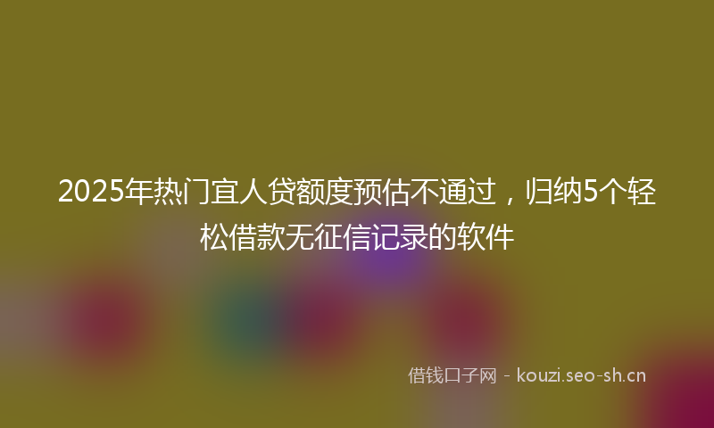 2025年热门宜人贷额度预估不通过，归纳5个轻松借款无征信记录的软件