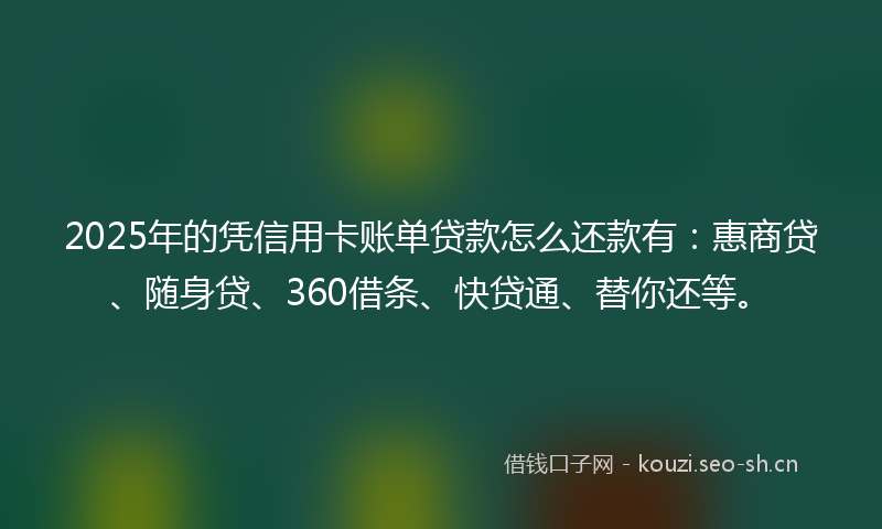 2025年的凭信用卡账单贷款怎么还款有：惠商贷、随身贷、360借条、快贷通、替你还等。
