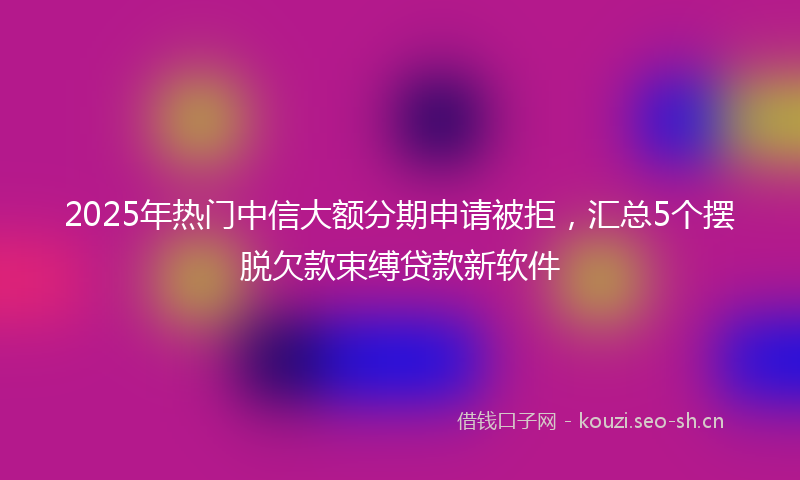 2025年热门中信大额分期申请被拒，汇总5个摆脱欠款束缚贷款新软件