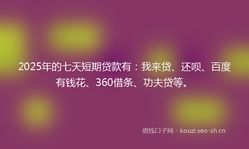 2025年的七天短期贷款有：我来贷、还呗、百度有钱花、360借条、功夫贷等。