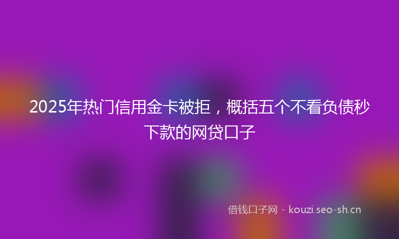 2025年热门信用金卡被拒，概括五个不看负债秒下款的网贷口子