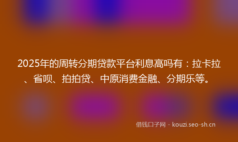 2025年的周转分期贷款平台利息高吗有：拉卡拉、省呗、拍拍贷、中原消费金融、分期乐等。