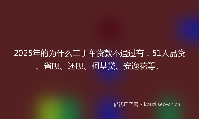 2025年的为什么二手车贷款不通过有：51人品贷、省呗、还呗、柯基贷、安逸花等。