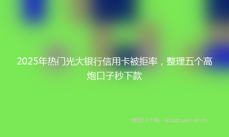 2025年热门光大银行信用卡被拒率，整理五个高炮口子秒下款