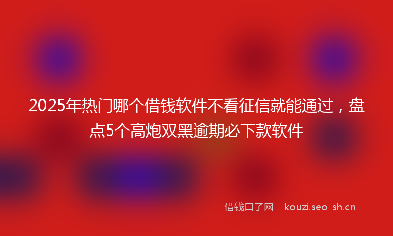 2025年热门哪个借钱软件不看征信就能通过，盘点5个高炮双黑逾期必下款软件