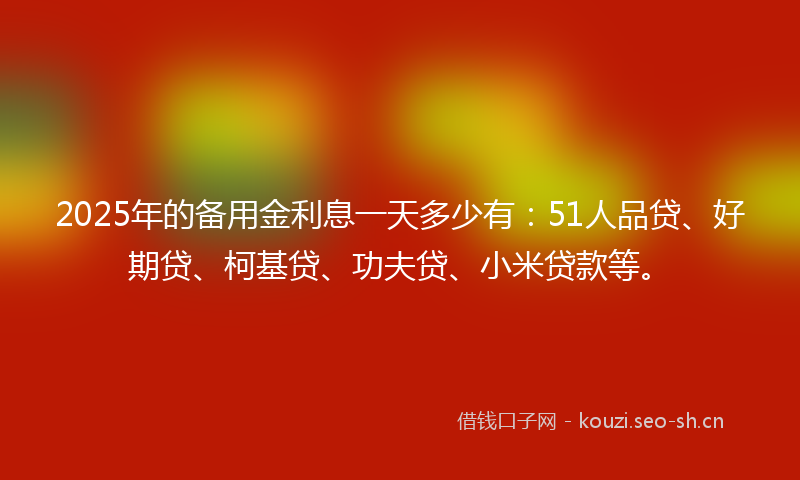 2025年的备用金利息一天多少有：51人品贷、好期贷、柯基贷、功夫贷、小米贷款等。