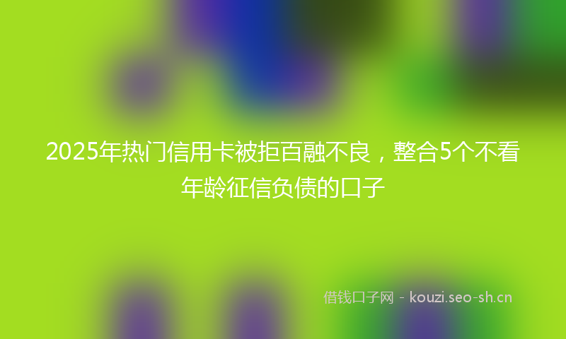 2025年热门信用卡被拒百融不良，整合5个不看年龄征信负债的口子