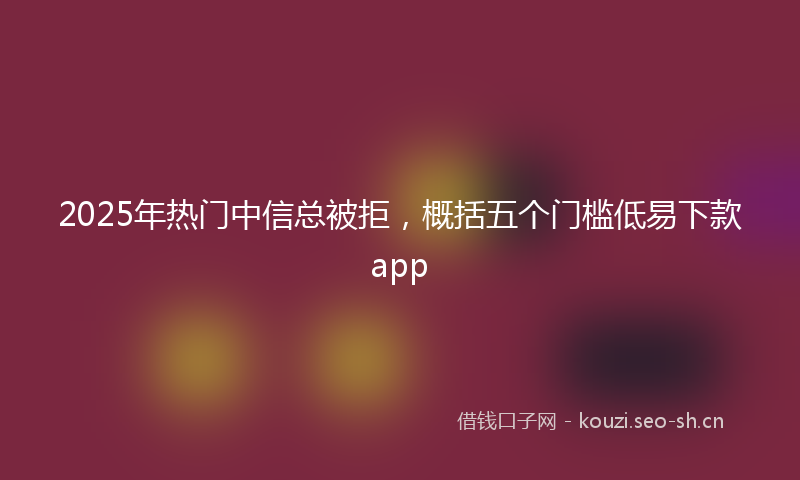 2025年热门中信总被拒，概括五个门槛低易下款app