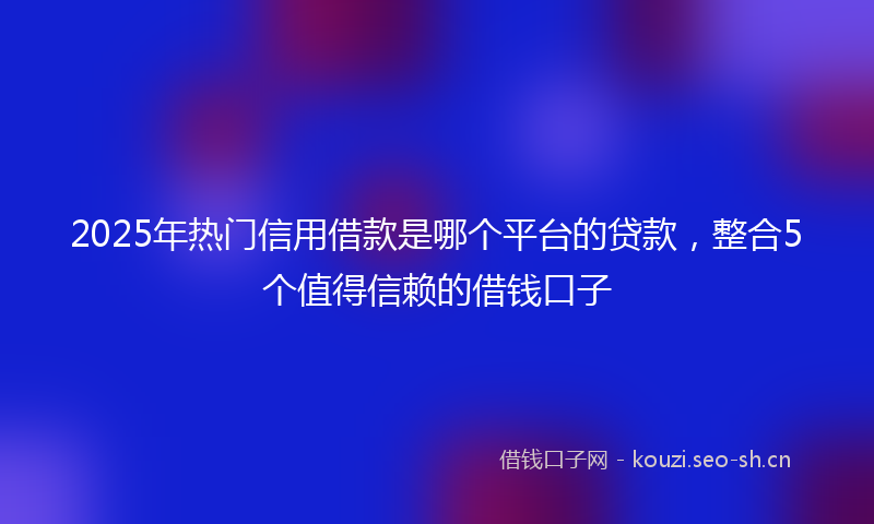 2025年热门信用借款是哪个平台的贷款，整合5个值得信赖的借钱口子