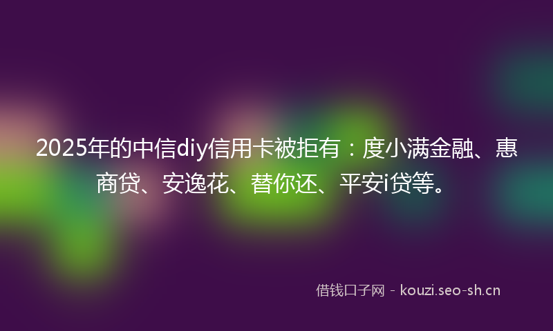 2025年的中信diy信用卡被拒有：度小满金融、惠商贷、安逸花、替你还、平安i贷等。