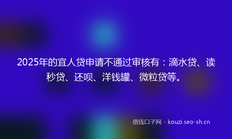 2025年的宜人贷申请不通过审核有：滴水贷、读秒贷、还呗、洋钱罐、微粒贷等。
