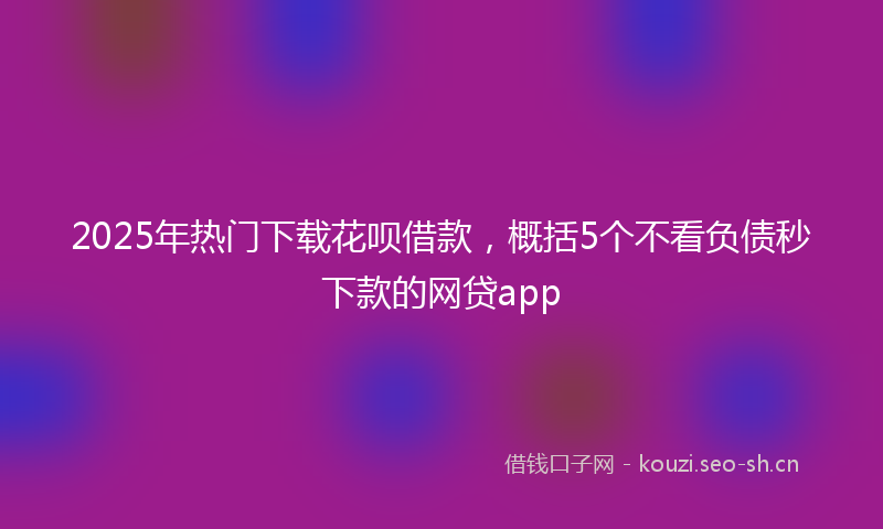 2025年热门下载花呗借款，概括5个不看负债秒下款的网贷app