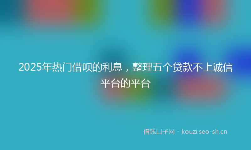 2025年热门借呗的利息，整理五个贷款不上诚信平台的平台
