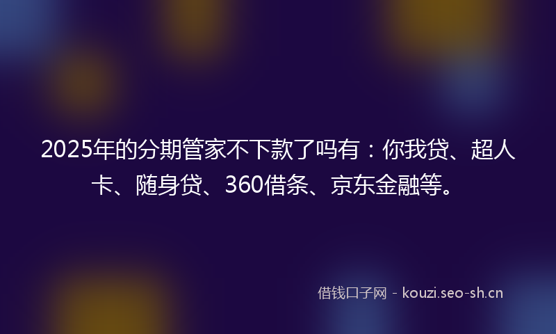 2025年的分期管家不下款了吗有：你我贷、超人卡、随身贷、360借条、京东金融等。