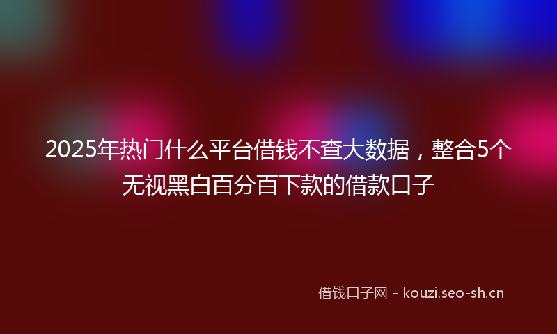 2025年热门什么平台借钱不查大数据，整合5个无视黑白百分百下款的借款口子