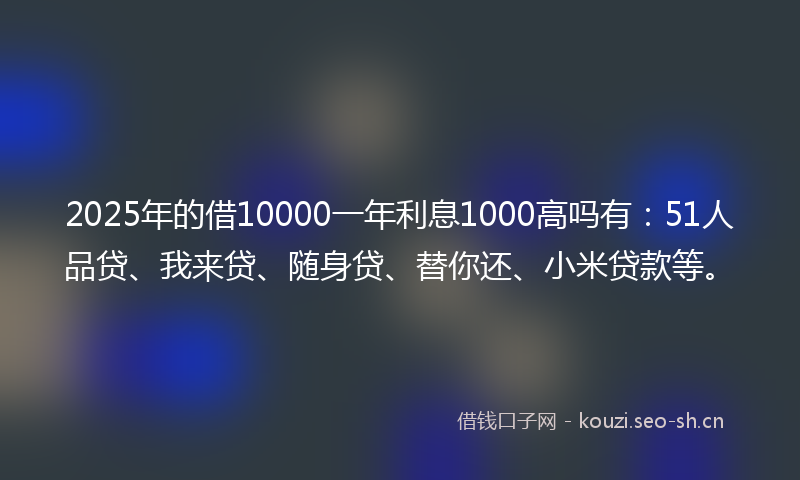 2025年的借10000一年利息1000高吗有：51人品贷、我来贷、随身贷、替你还、小米贷款等。