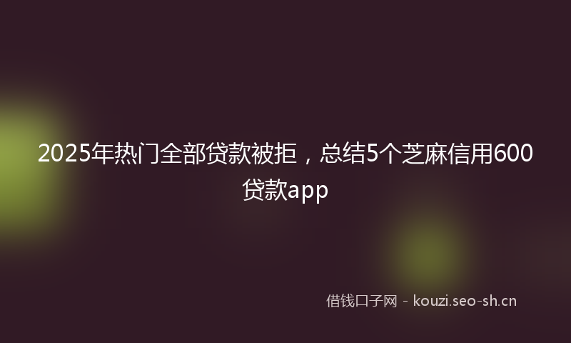 2025年热门全部贷款被拒，总结5个芝麻信用600贷款app