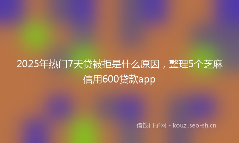 2025年热门7天贷被拒是什么原因，整理5个芝麻信用600贷款app