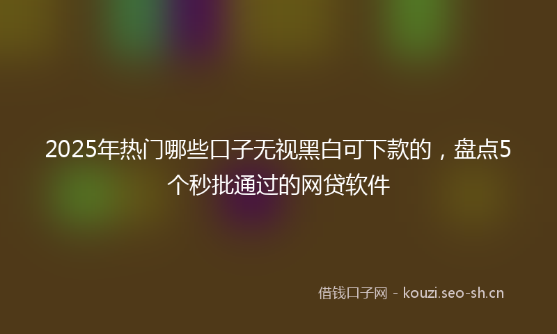 2025年热门哪些口子无视黑白可下款的，盘点5个秒批通过的网贷软件