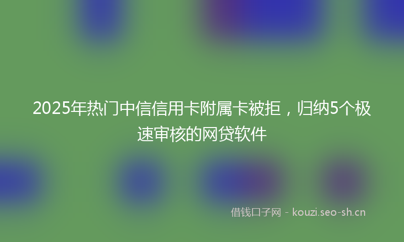 2025年热门中信信用卡附属卡被拒，归纳5个极速审核的网贷软件