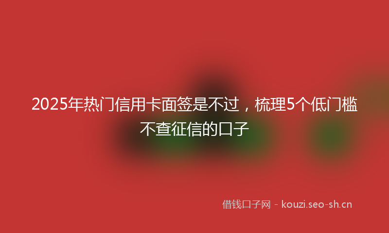 2025年热门信用卡面签是不过，梳理5个低门槛不查征信的口子