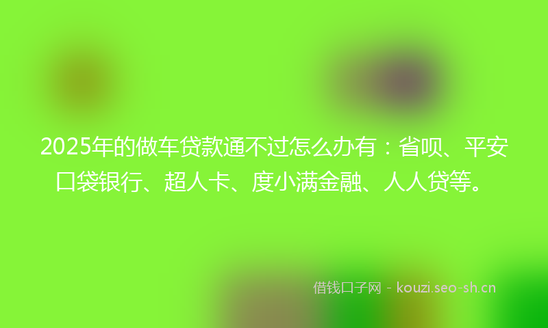 2025年的做车贷款通不过怎么办有：省呗、平安口袋银行、超人卡、度小满金融、人人贷等。