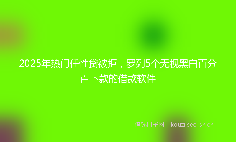 2025年热门任性贷被拒，罗列5个无视黑白百分百下款的借款软件