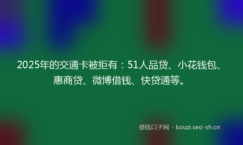 2025年的交通卡被拒有：51人品贷、小花钱包、惠商贷、微博借钱、快贷通等。